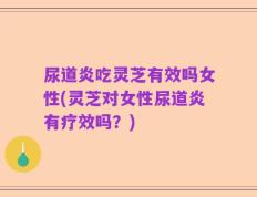 尿道炎吃灵芝有效吗女性(灵芝对女性尿道炎有疗效吗？)