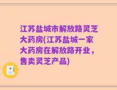 江苏盐城市解放路灵芝大药房(江苏盐城一家大药房在解放路开业，售卖灵芝产品)