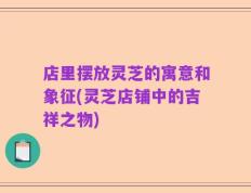 店里摆放灵芝的寓意和象征(灵芝店铺中的吉祥之物)