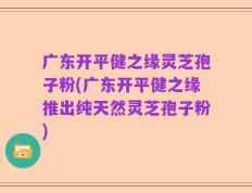 广东开平健之缘灵芝孢子粉(广东开平健之缘推出纯天然灵芝孢子粉)