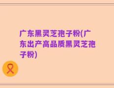 广东黑灵芝孢子粉(广东出产高品质黑灵芝孢子粉)