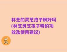 林芝的灵芝孢子粉好吗(林芝灵芝孢子粉的功效及使用建议)