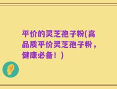 平价的灵芝孢子粉(高品质平价灵芝孢子粉，健康必备！)