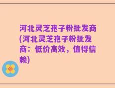 河北灵芝孢子粉批发商(河北灵芝孢子粉批发商：低价高效，值得信赖)