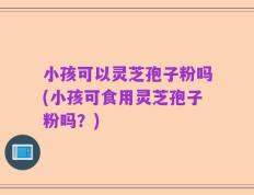 小孩可以灵芝孢子粉吗(小孩可食用灵芝孢子粉吗？)