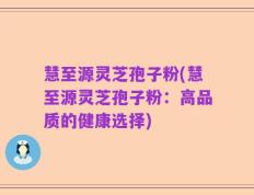 慧至源灵芝孢子粉(慧至源灵芝孢子粉：高品质的健康选择)