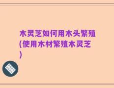 木灵芝如何用木头繁殖(使用木材繁殖木灵芝)