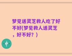梦见送灵芝救人吃了好不好(梦见救人送灵芝，好不好？)