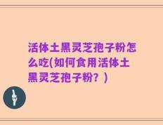 活体土黑灵芝孢子粉怎么吃(如何食用活体土黑灵芝孢子粉？)