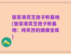 张家港灵芝孢子粉基地(张家港灵芝孢子粉基地：纯天然的健康宝库)