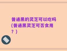 普通黑的灵芝可以吃吗(普通黑灵芝可否食用？)