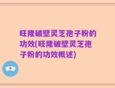 旺隆破壁灵芝孢子粉的功效(旺隆破壁灵芝孢子粉的功效概述)
