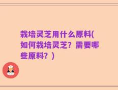 栽培灵芝用什么原料(如何栽培灵芝？需要哪些原料？)