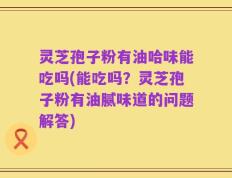 灵芝孢子粉有油哈味能吃吗(能吃吗？灵芝孢子粉有油腻味道的问题解答)