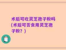 术后可吃灵芝孢子粉吗(术后可否食用灵芝孢子粉？)