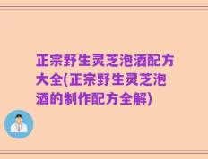 正宗野生灵芝泡酒配方大全(正宗野生灵芝泡酒的制作配方全解)