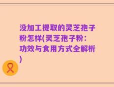 没加工提取的灵芝孢子粉怎样(灵芝孢子粉：功效与食用方式全解析)