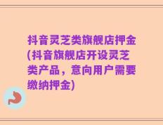 抖音灵芝类旗舰店押金(抖音旗舰店开设灵芝类产品，意向用户需要缴纳押金)
