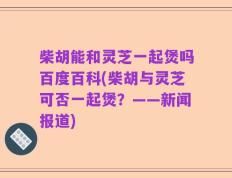 柴胡能和灵芝一起煲吗百度百科(柴胡与灵芝可否一起煲？——新闻报道)