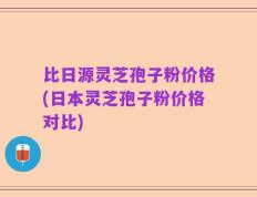 比日源灵芝孢子粉价格(日本灵芝孢子粉价格对比)
