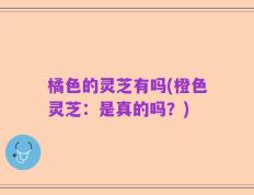 橘色的灵芝有吗(橙色灵芝：是真的吗？)
