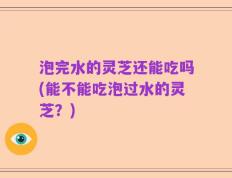 泡完水的灵芝还能吃吗(能不能吃泡过水的灵芝？)