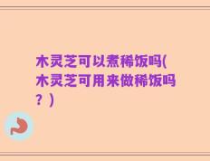 木灵芝可以煮稀饭吗(木灵芝可用来做稀饭吗？)