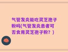 气管发炎能吃灵芝孢子粉吗(气管发炎患者可否食用灵芝孢子粉？)