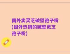 国外卖灵芝破壁孢子粉(国外热销的破壁灵芝孢子粉)