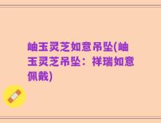 岫玉灵芝如意吊坠(岫玉灵芝吊坠：祥瑞如意佩戴)