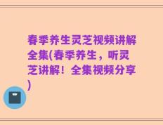 春季养生灵芝视频讲解全集(春季养生，听灵芝讲解！全集视频分享)