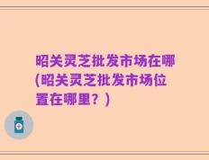 昭关灵芝批发市场在哪(昭关灵芝批发市场位置在哪里？)