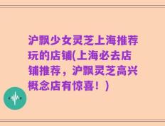 沪飘少女灵芝上海推荐玩的店铺(上海必去店铺推荐，沪飘灵芝高兴概念店有惊喜！)