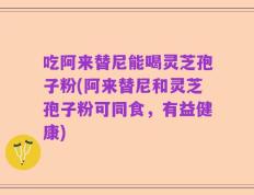 吃阿来替尼能喝灵芝孢子粉(阿来替尼和灵芝孢子粉可同食，有益健康)