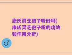 康氏灵芝孢子粉好吗(康氏灵芝孢子粉的功效和作用分析)