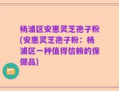 杨浦区安惠灵芝孢子粉(安惠灵芝孢子粉：杨浦区一种值得信赖的保健品)