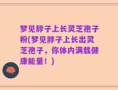 梦见脖子上长灵芝孢子粉(梦见脖子上长出灵芝孢子，你体内满载健康能量！)