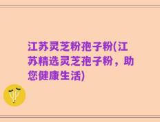 江苏灵芝粉孢子粉(江苏精选灵芝孢子粉，助您健康生活)