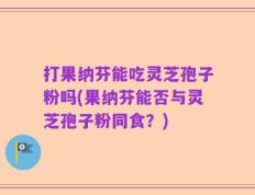 打果纳芬能吃灵芝孢子粉吗(果纳芬能否与灵芝孢子粉同食？)
