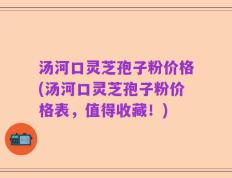 汤河口灵芝孢子粉价格(汤河口灵芝孢子粉价格表，值得收藏！)