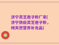 济宁灵芝孢子粉厂家(济宁供应灵芝孢子粉，纯天然营养补充品)