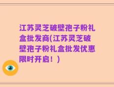 江苏灵芝破壁孢子粉礼盒批发商(江苏灵芝破壁孢子粉礼盒批发优惠限时开启！)