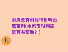 水灵芝有利尿作用吗百度百科(水灵芝对利尿是否有帮助？)