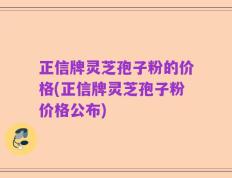 正信牌灵芝孢子粉的价格(正信牌灵芝孢子粉价格公布)