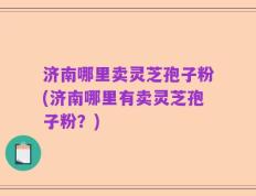 济南哪里卖灵芝孢子粉(济南哪里有卖灵芝孢子粉？)