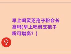 早上喝灵芝孢子粉会长高吗(早上喝灵芝孢子粉可增高？)