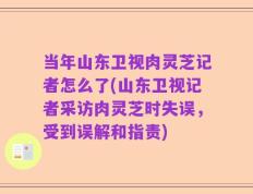 当年山东卫视肉灵芝记者怎么了(山东卫视记者采访肉灵芝时失误，受到误解和指责)