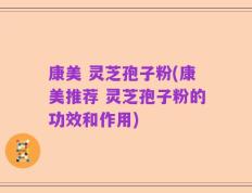康美 灵芝孢子粉(康美推荐 灵芝孢子粉的功效和作用)