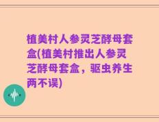 植美村人参灵芝酵母套盒(植美村推出人参灵芝酵母套盒，驱虫养生两不误)