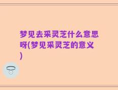 梦见去采灵芝什么意思呀(梦见采灵芝的意义)